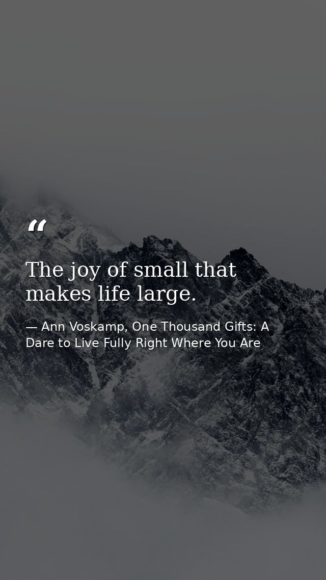 The joy of small that makes life large. — Ann Voskamp, One Thousand Gifts: A Dare to Live Fully Right Where You Are