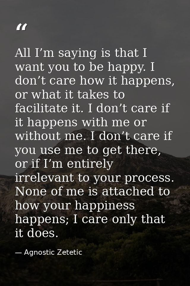 All I’m saying is that I want you to be happy. I don’t care how it happens, or what it takes to facilitate it. I don’t c — Agnostic Zetetic