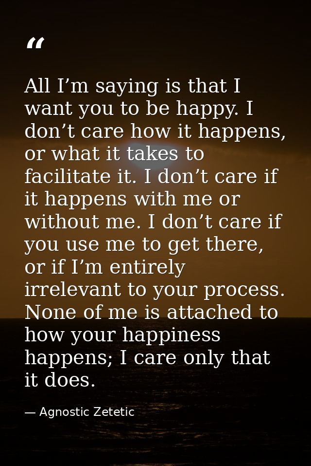 All I’m saying is that I want you to be happy. I don’t care how it happens, or what it takes to facilitate it. I don’t c — Agnostic Zetetic