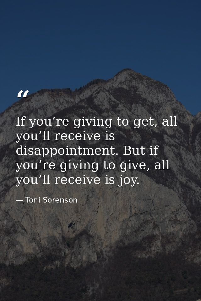 If you’re giving to get, all you’ll receive is disappointment. But if you’re giving to give, all you’ll receive is joy. — Toni Sorenson