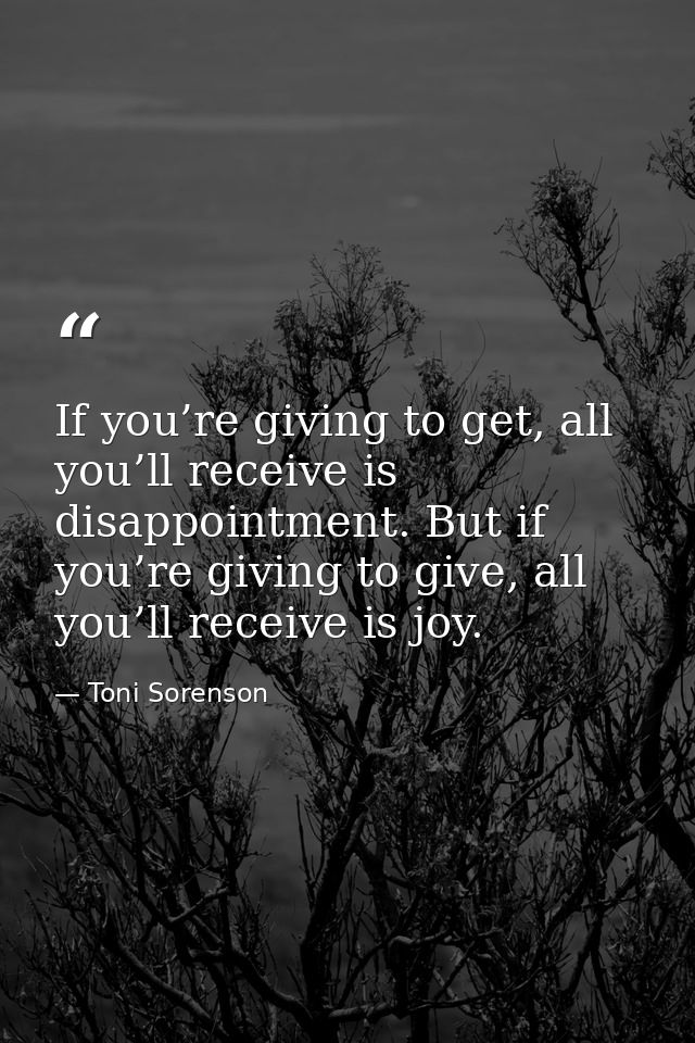 If you’re giving to get, all you’ll receive is disappointment. But if you’re giving to give, all you’ll receive is joy. — Toni Sorenson