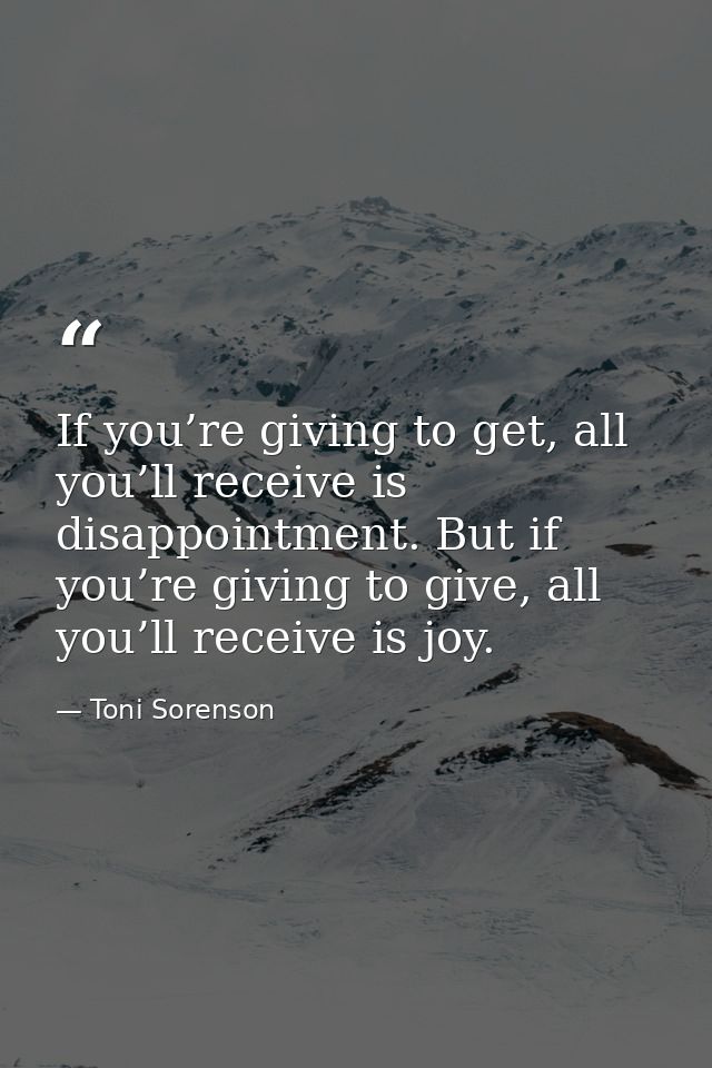 If you’re giving to get, all you’ll receive is disappointment. But if you’re giving to give, all you’ll receive is joy. — Toni Sorenson