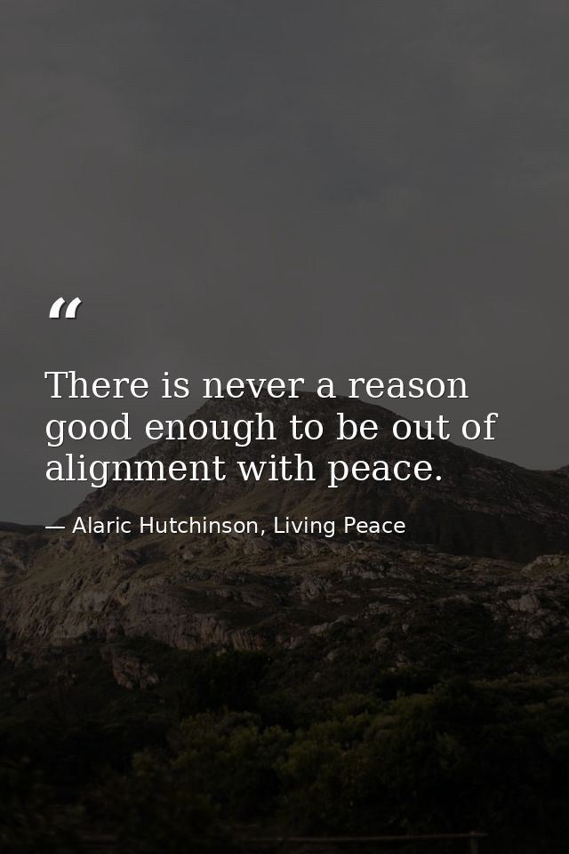 There is never a reason good enough to be out of alignment with peace. — Alaric Hutchinson, Living Peace