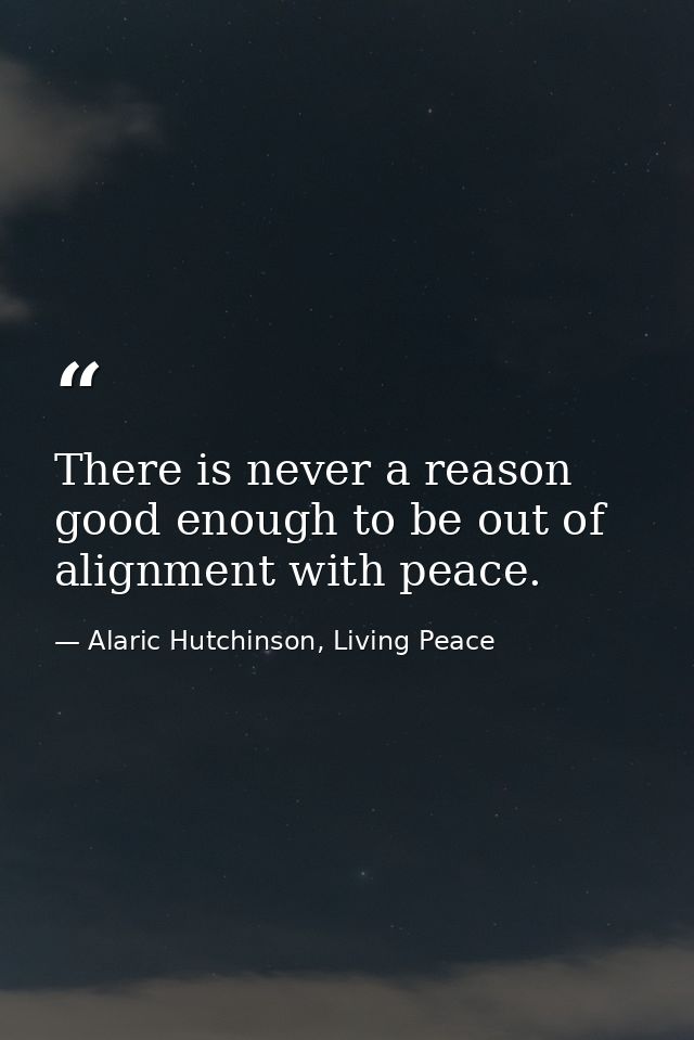 There is never a reason good enough to be out of alignment with peace. — Alaric Hutchinson, Living Peace