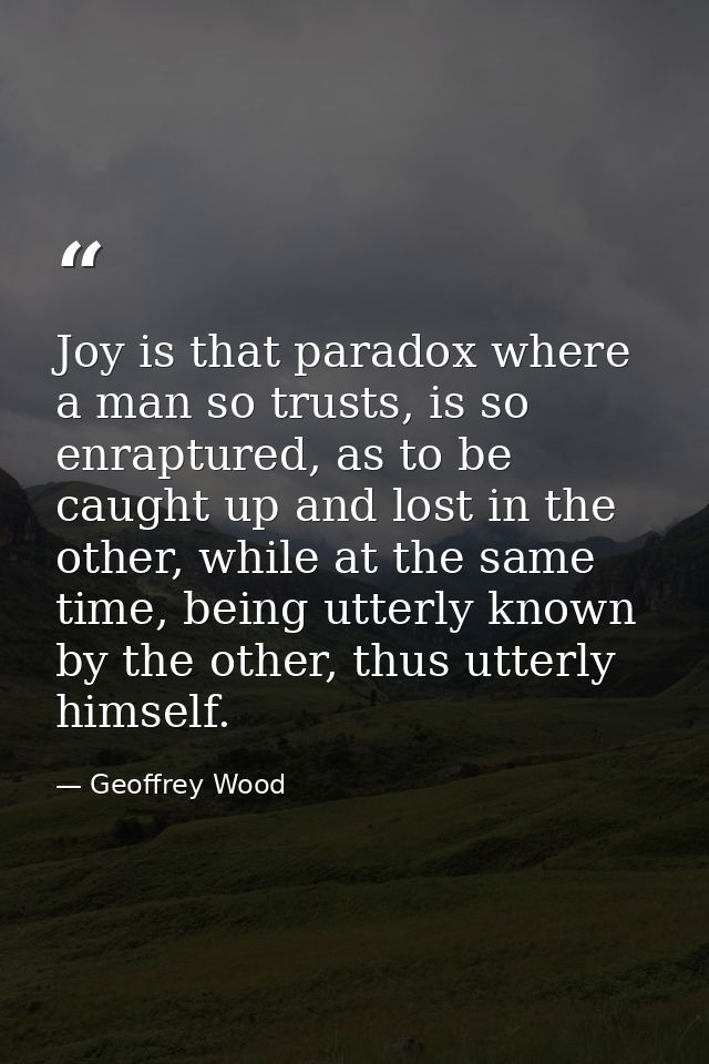 Joy is that paradox where a man so trusts, is so enraptured, as to be caught up and lost in the other, while at the same — Geoffrey Wood