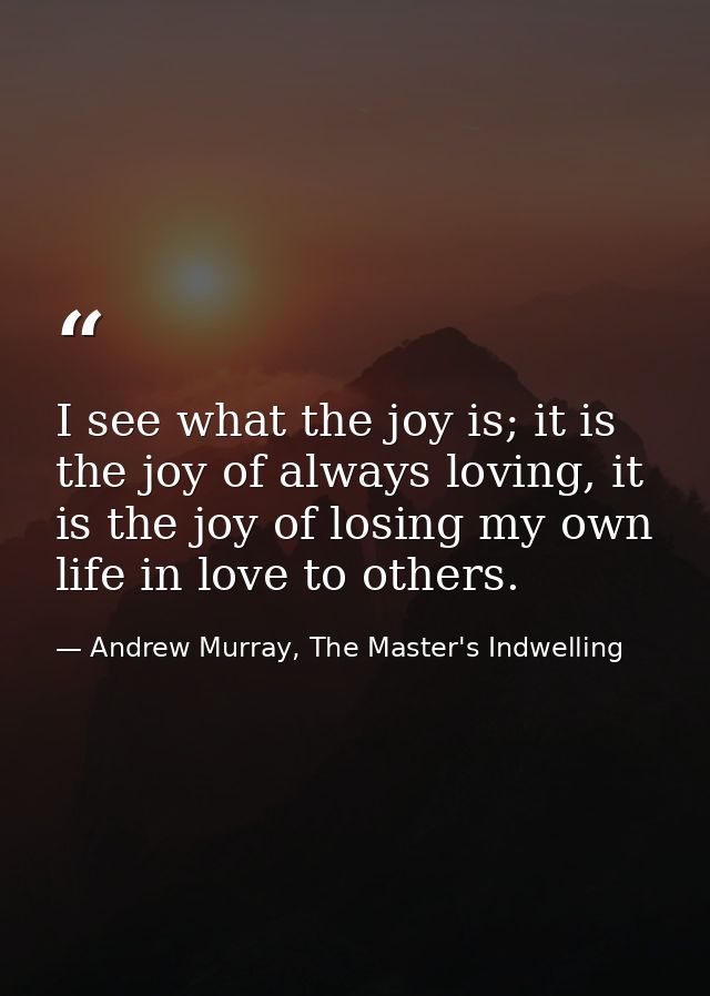 I see what the joy is; it is the joy of always loving, it is the joy of losing my own life in love to others. — Andrew Murray, The Master's Indwelling