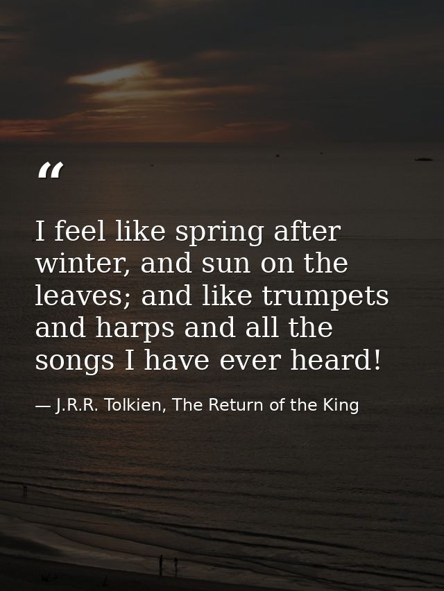 I feel like spring after winter, and sun on the leaves; and like trumpets and harps and all the songs I have ever heard! — J.R.R. Tolkien, The Return of the King