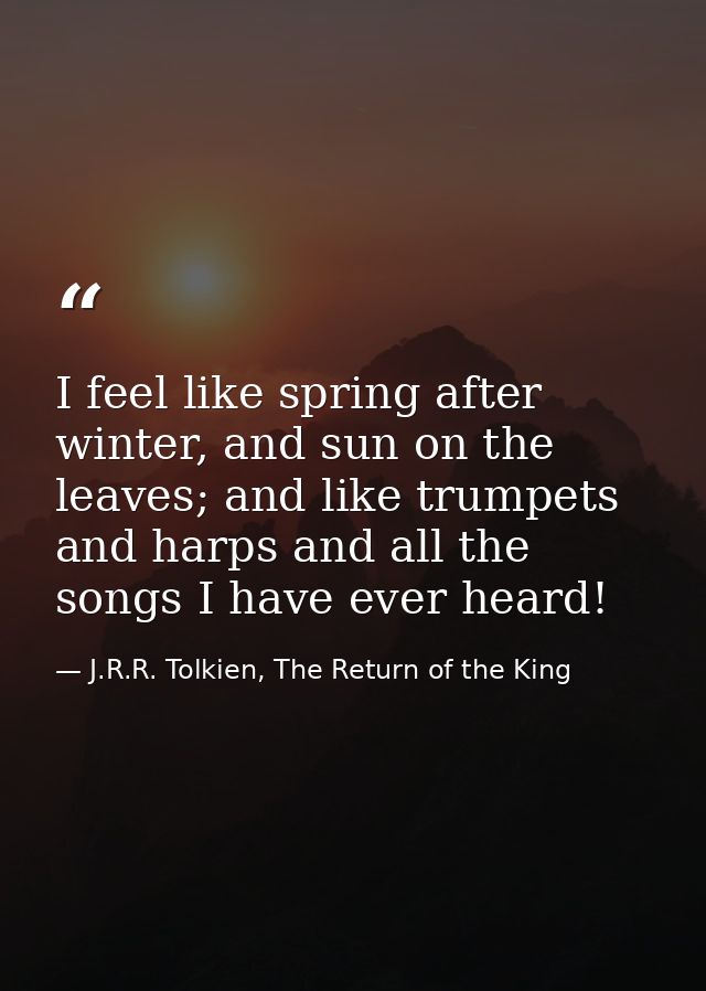 I feel like spring after winter, and sun on the leaves; and like trumpets and harps and all the songs I have ever heard! — J.R.R. Tolkien, The Return of the King