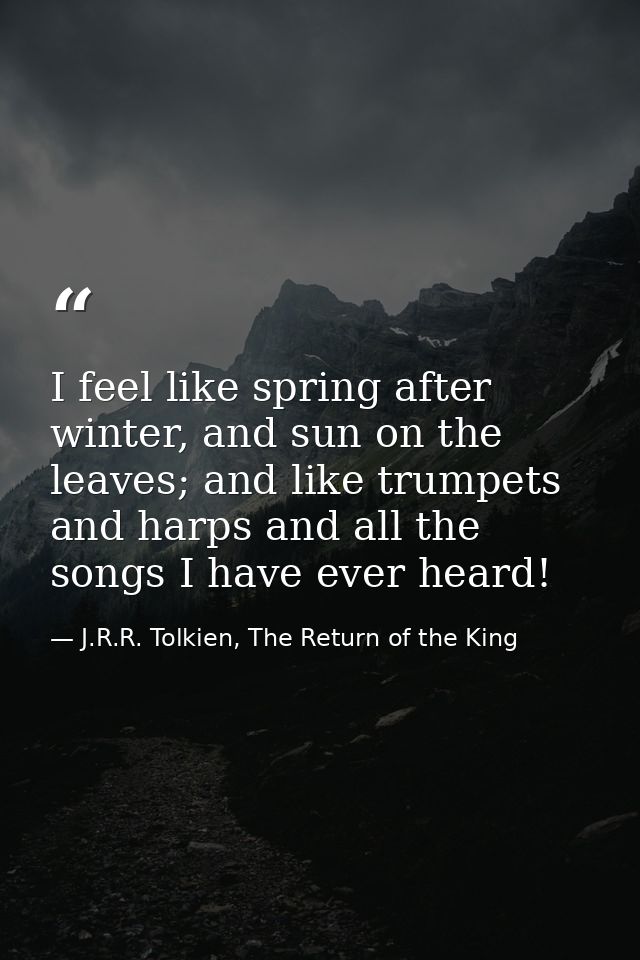I feel like spring after winter, and sun on the leaves; and like trumpets and harps and all the songs I have ever heard! — J.R.R. Tolkien, The Return of the King