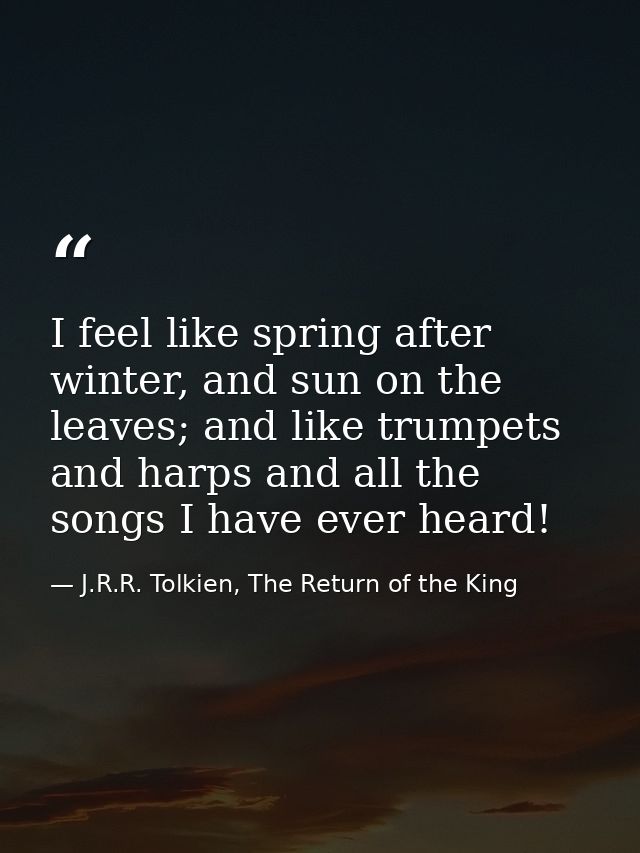 I feel like spring after winter, and sun on the leaves; and like trumpets and harps and all the songs I have ever heard! — J.R.R. Tolkien, The Return of the King