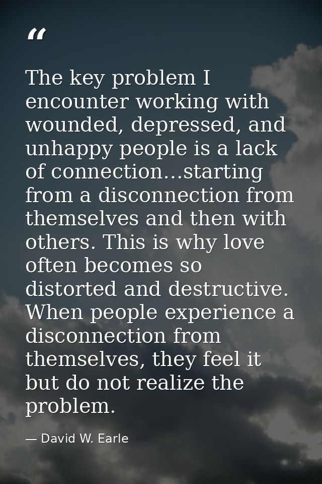 The key problem I encounter working with wounded, depressed, and unhappy people is a lack of connection…starting from a  — David W. Earle