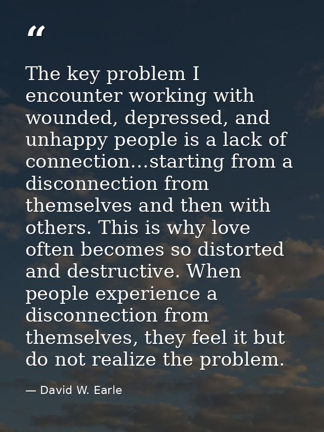 The key problem I encounter working with wounded, depressed, and unhappy people is a lack of connection…starting from a  — David W. Earle