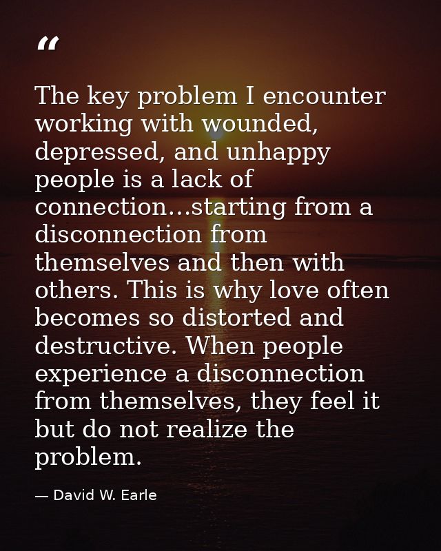 The key problem I encounter working with wounded, depressed, and unhappy people is a lack of connection…starting from a  — David W. Earle
