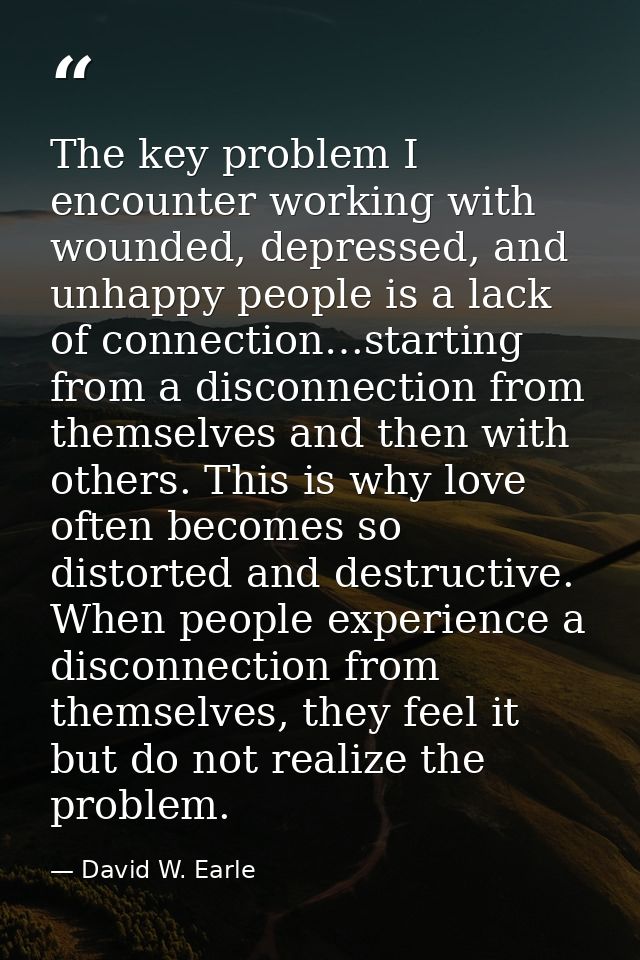 The key problem I encounter working with wounded, depressed, and unhappy people is a lack of connection…starting from a  — David W. Earle