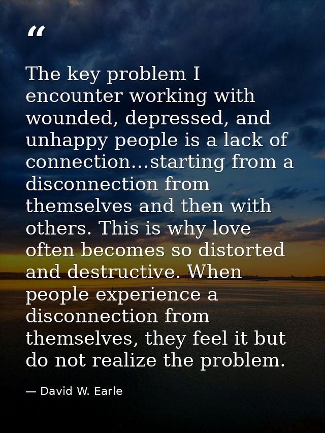The key problem I encounter working with wounded, depressed, and unhappy people is a lack of connection…starting from a  — David W. Earle