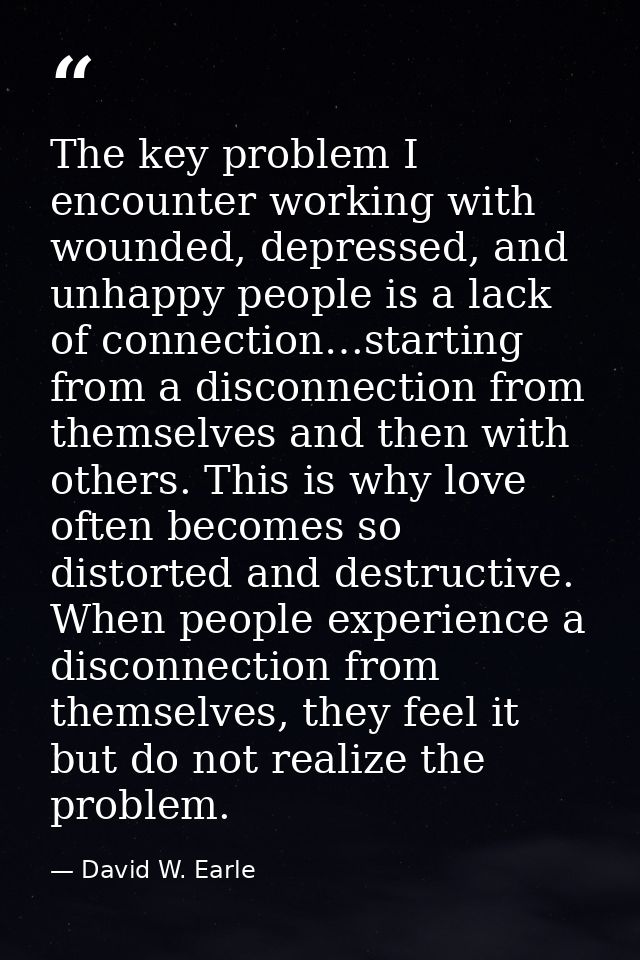 The key problem I encounter working with wounded, depressed, and unhappy people is a lack of connection…starting from a  — David W. Earle
