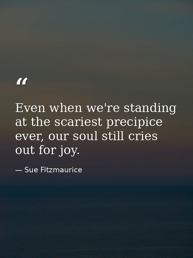 Even when we're standing at the scariest precipice ever, our soul still cries out for joy. — Sue Fitzmaurice