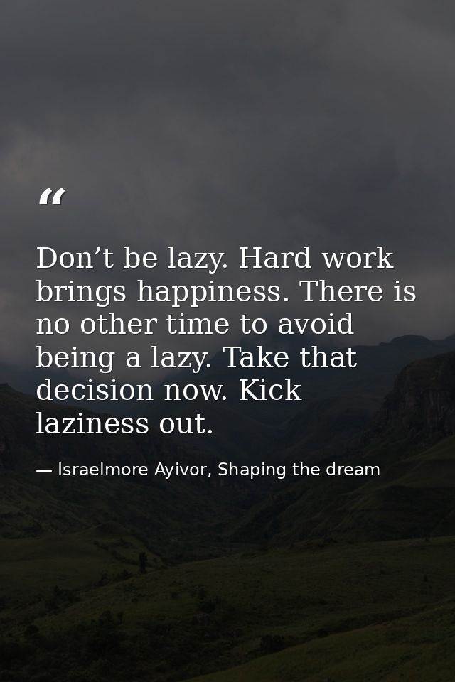 Don’t be lazy. Hard work brings happiness. There is no other time to avoid being a lazy. Take that decision now. Kick la — Israelmore Ayivor, Shaping the dream