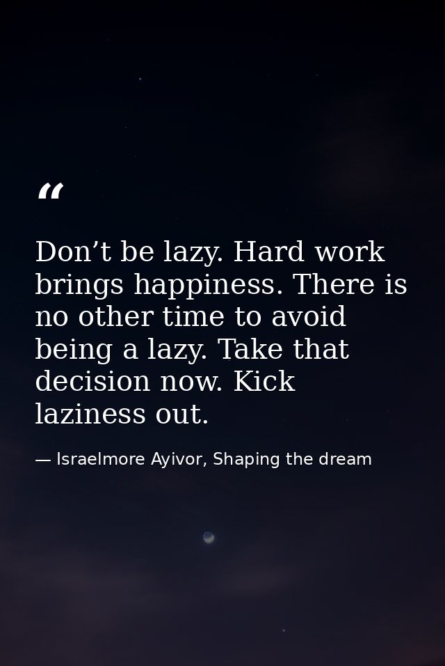 Don’t be lazy. Hard work brings happiness. There is no other time to avoid being a lazy. Take that decision now. Kick la — Israelmore Ayivor, Shaping the dream