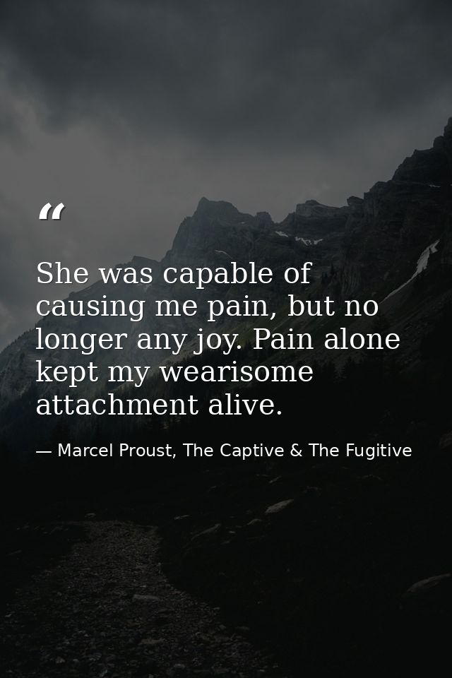 She was capable of causing me pain, but no longer any joy. Pain alone kept my wearisome attachment alive. — Marcel Proust, The Captive & The Fugitive