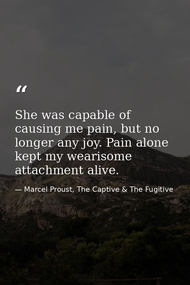 She was capable of causing me pain, but no longer any joy. Pain alone kept my wearisome attachment alive. — Marcel Proust, The Captive & The Fugitive