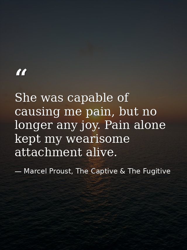 She was capable of causing me pain, but no longer any joy. Pain alone kept my wearisome attachment alive. — Marcel Proust, The Captive & The Fugitive