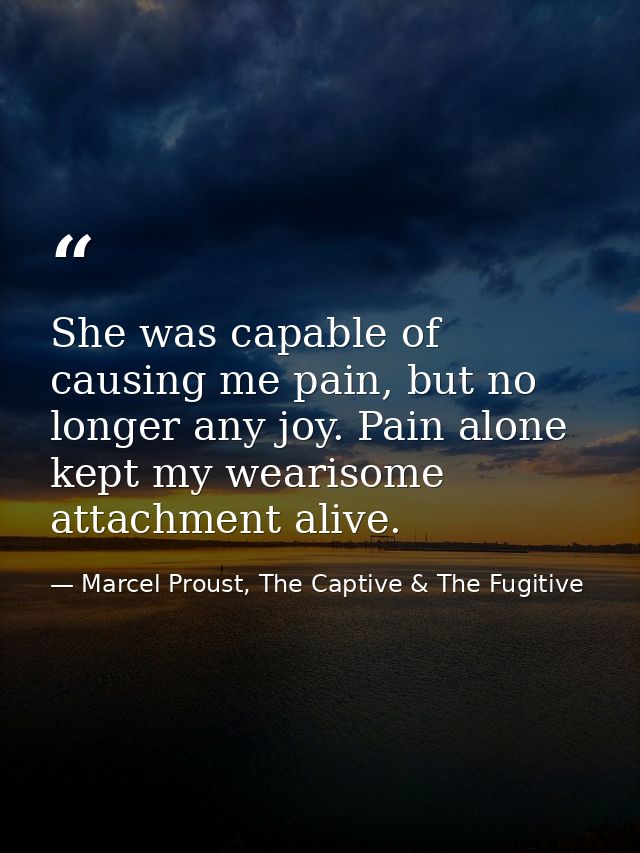 She was capable of causing me pain, but no longer any joy. Pain alone kept my wearisome attachment alive. — Marcel Proust, The Captive & The Fugitive