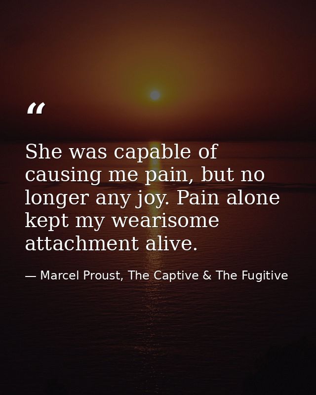 She was capable of causing me pain, but no longer any joy. Pain alone kept my wearisome attachment alive. — Marcel Proust, The Captive & The Fugitive