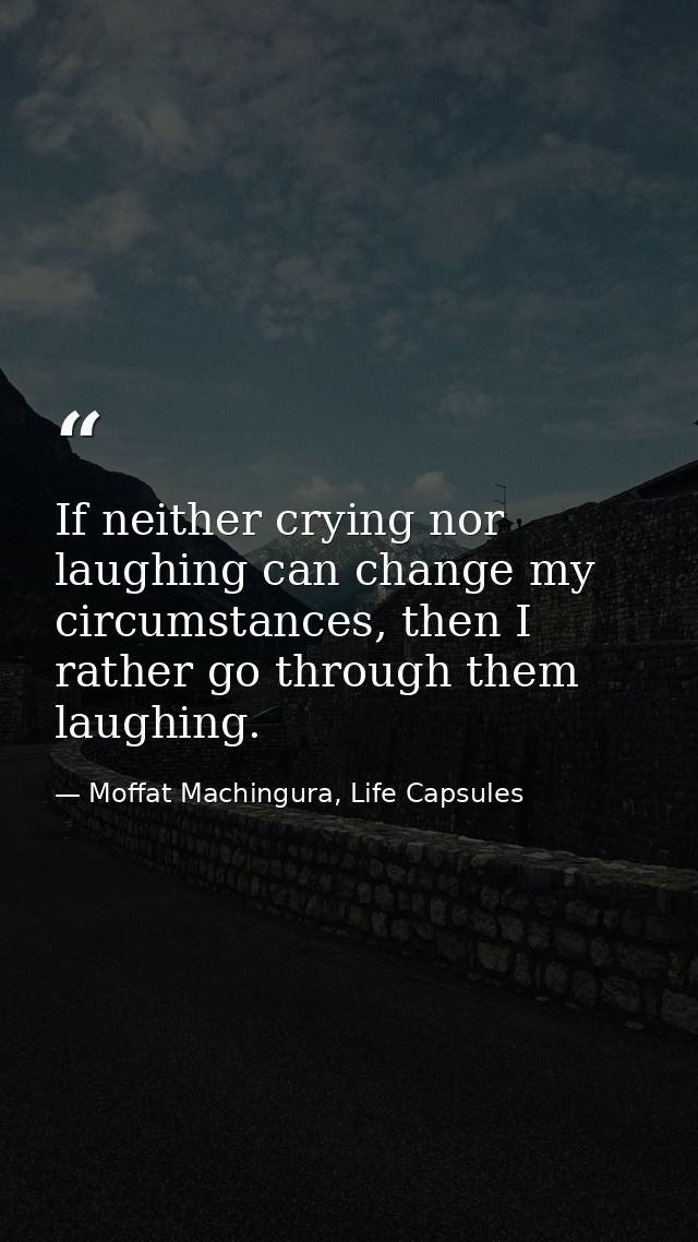 If neither crying nor laughing can change my circumstances, then I rather go through them laughing. — Moffat Machingura, Life Capsules