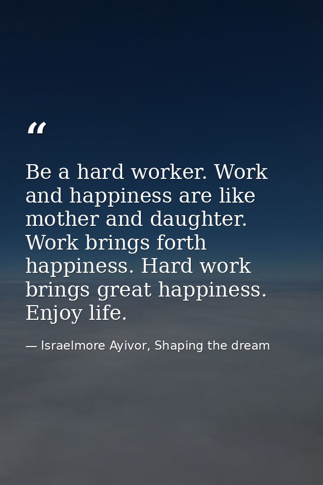 Be a hard worker. Work and happiness are like mother and daughter. Work brings forth happiness. Hard work brings great h — Israelmore Ayivor, Shaping the dream