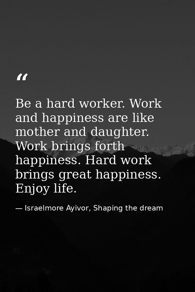 Be a hard worker. Work and happiness are like mother and daughter. Work brings forth happiness. Hard work brings great h — Israelmore Ayivor, Shaping the dream