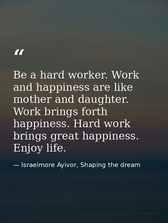 Be a hard worker. Work and happiness are like mother and daughter. Work brings forth happiness. Hard work brings great h — Israelmore Ayivor, Shaping the dream