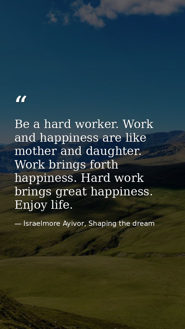 Be a hard worker. Work and happiness are like mother and daughter. Work brings forth happiness. Hard work brings great h — Israelmore Ayivor, Shaping the dream