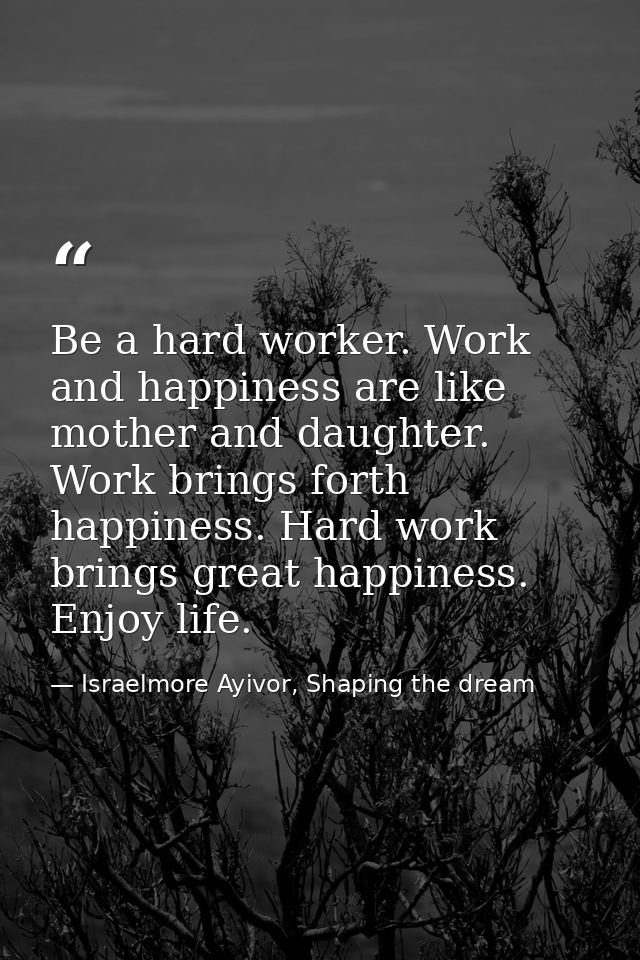 Be a hard worker. Work and happiness are like mother and daughter. Work brings forth happiness. Hard work brings great h — Israelmore Ayivor, Shaping the dream