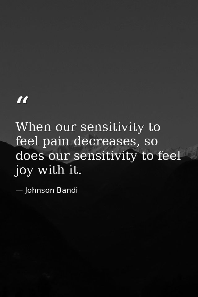 When our sensitivity to feel pain decreases, so does our sensitivity to feel joy with it. — Johnson Bandi