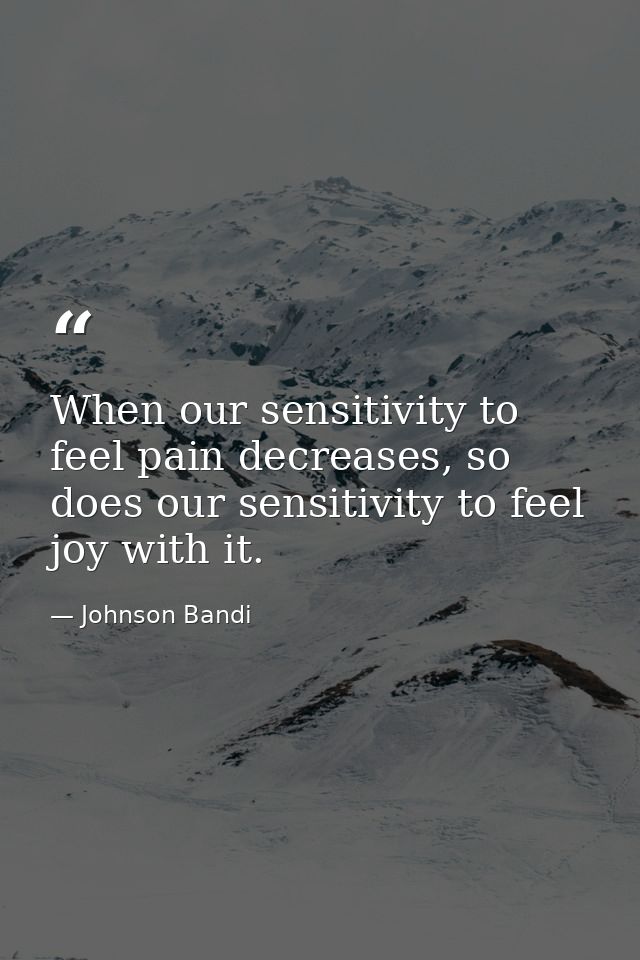 When our sensitivity to feel pain decreases, so does our sensitivity to feel joy with it. — Johnson Bandi