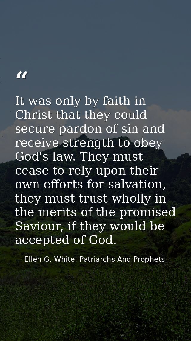 It was only by faith in Christ that they could secure pardon of sin and receive strength to obey God's law. They must ce — Ellen G. White, Patriarchs And Prophets