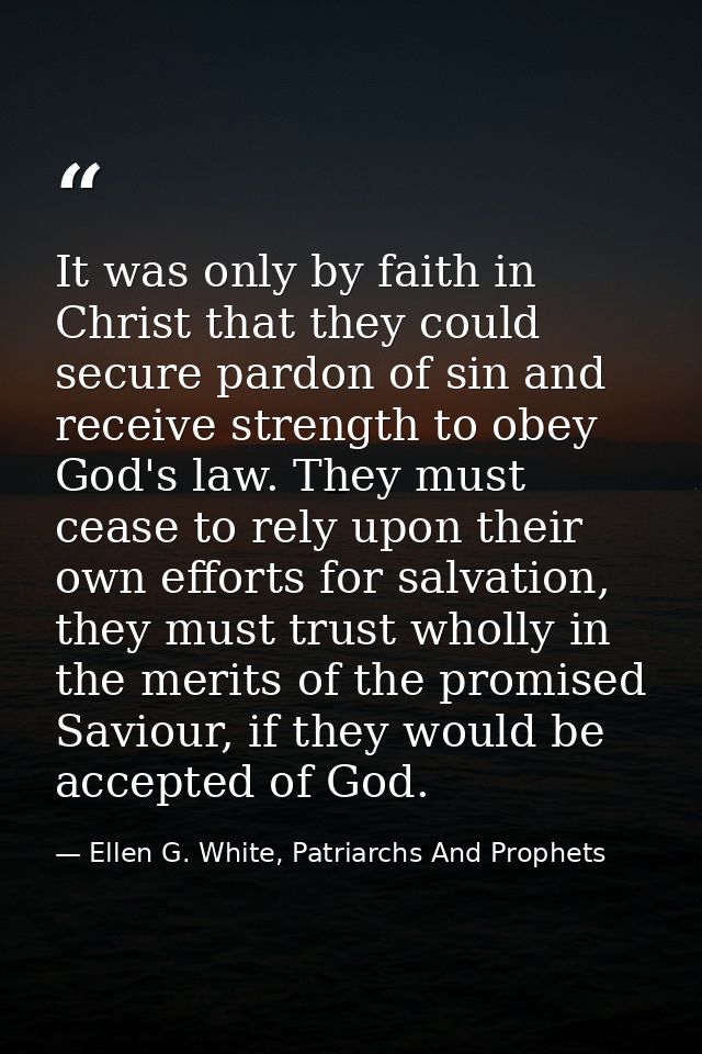It was only by faith in Christ that they could secure pardon of sin and receive strength to obey God's law. They must ce — Ellen G. White, Patriarchs And Prophets
