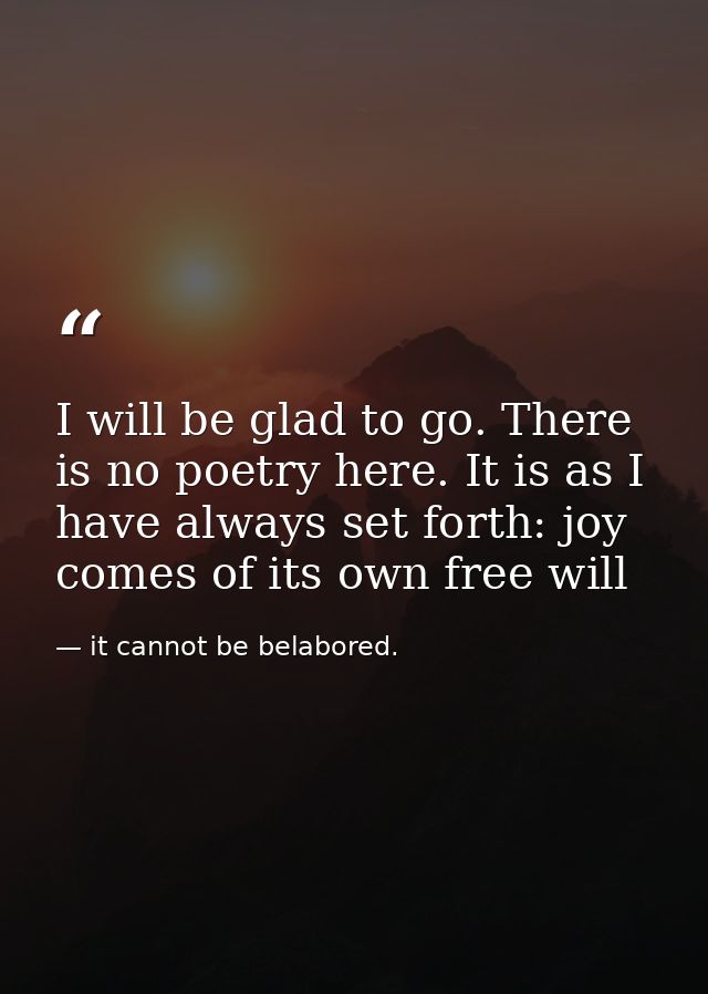 I will be glad to go. There is no poetry here. It is as I have always set forth: joy comes of its own free will — it cannot be belabored.