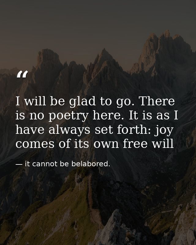 I will be glad to go. There is no poetry here. It is as I have always set forth: joy comes of its own free will — it cannot be belabored.