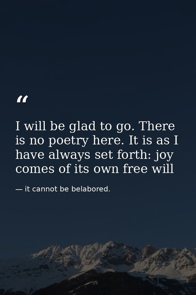 I will be glad to go. There is no poetry here. It is as I have always set forth: joy comes of its own free will — it cannot be belabored.