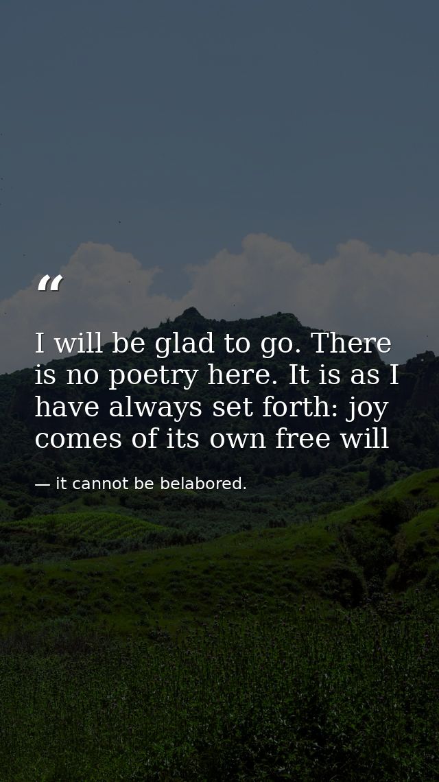 I will be glad to go. There is no poetry here. It is as I have always set forth: joy comes of its own free will — it cannot be belabored.