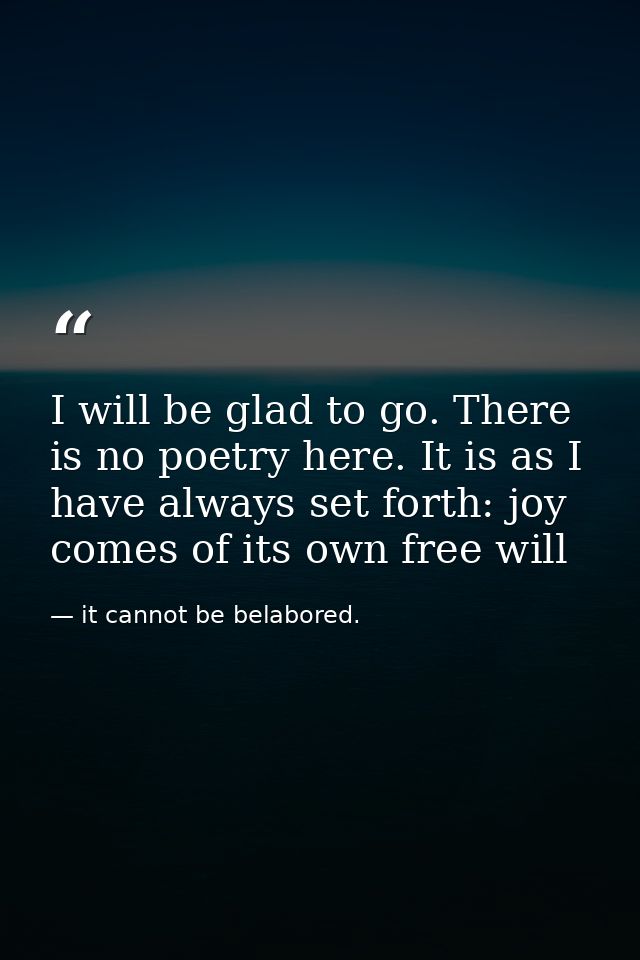 I will be glad to go. There is no poetry here. It is as I have always set forth: joy comes of its own free will — it cannot be belabored.
