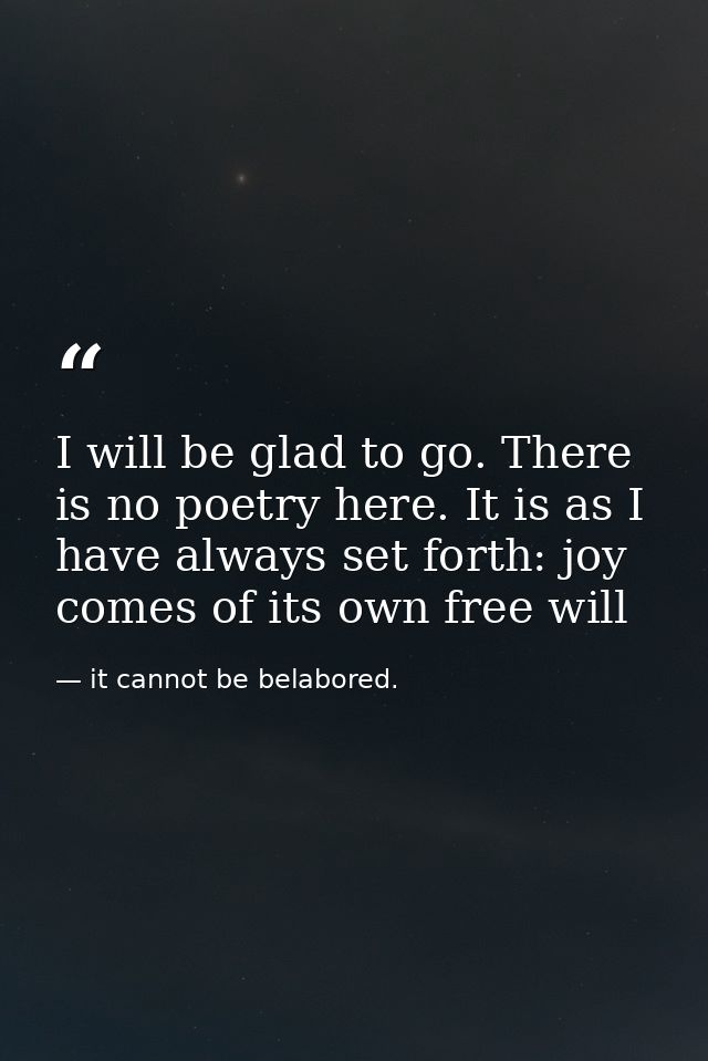 I will be glad to go. There is no poetry here. It is as I have always set forth: joy comes of its own free will — it cannot be belabored.