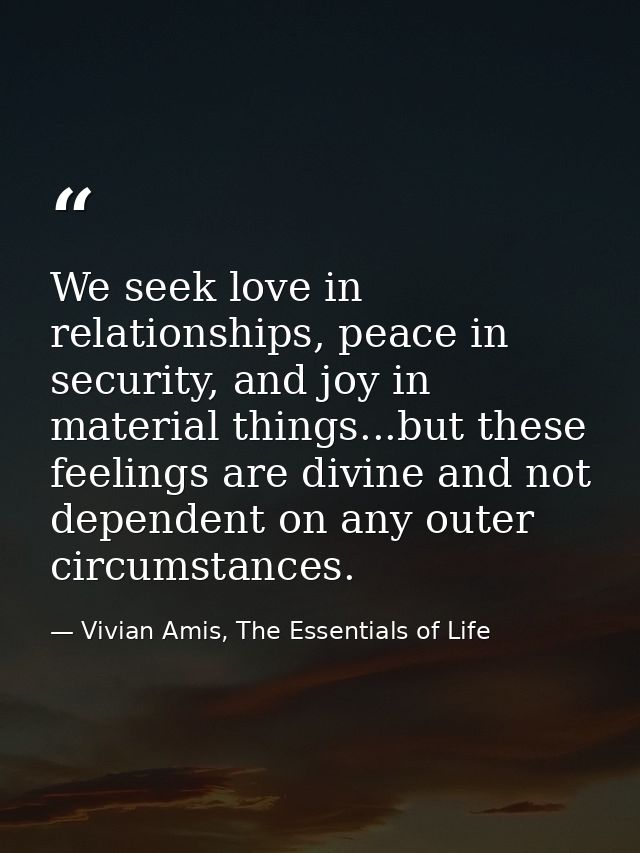 We seek love in relationships, peace in security, and joy in material things...but these feelings are divine and not dep — Vivian Amis, The Essentials of Life