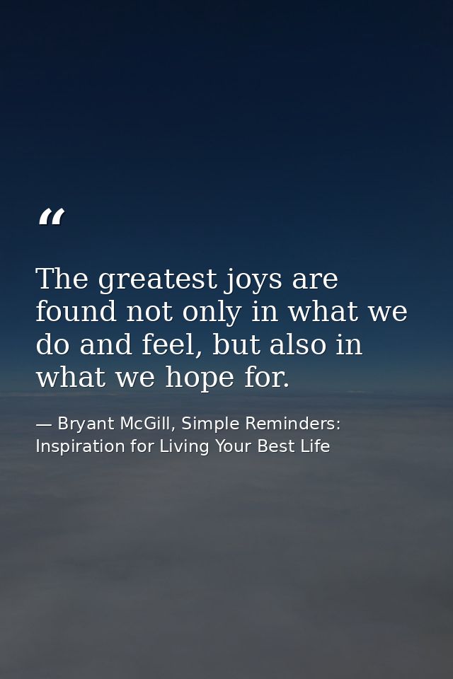 The greatest joys are found not only in what we do and feel, but also in what we hope for. — Bryant McGill, Simple Reminders: Inspiration for Living Your Best Life