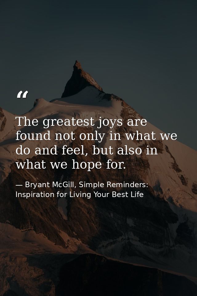 The greatest joys are found not only in what we do and feel, but also in what we hope for. — Bryant McGill, Simple Reminders: Inspiration for Living Your Best Life