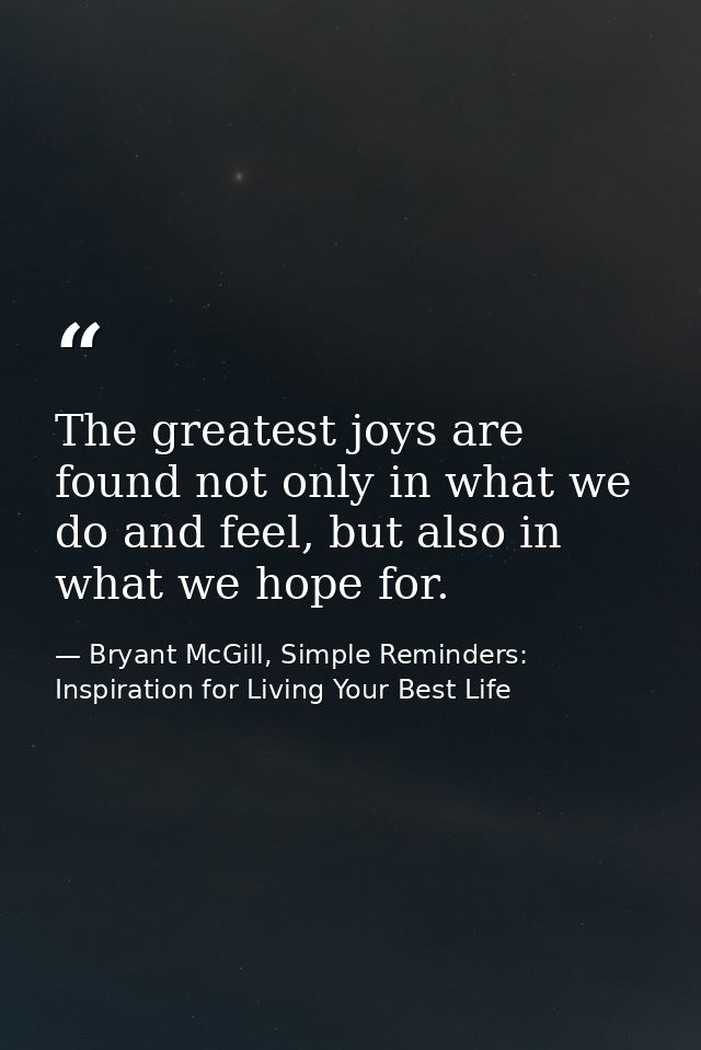 The greatest joys are found not only in what we do and feel, but also in what we hope for. — Bryant McGill, Simple Reminders: Inspiration for Living Your Best Life