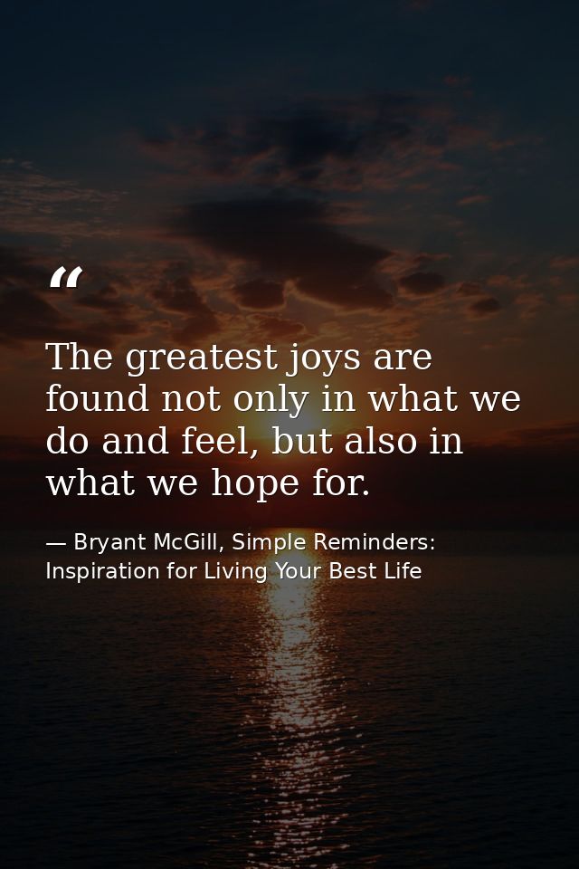 The greatest joys are found not only in what we do and feel, but also in what we hope for. — Bryant McGill, Simple Reminders: Inspiration for Living Your Best Life