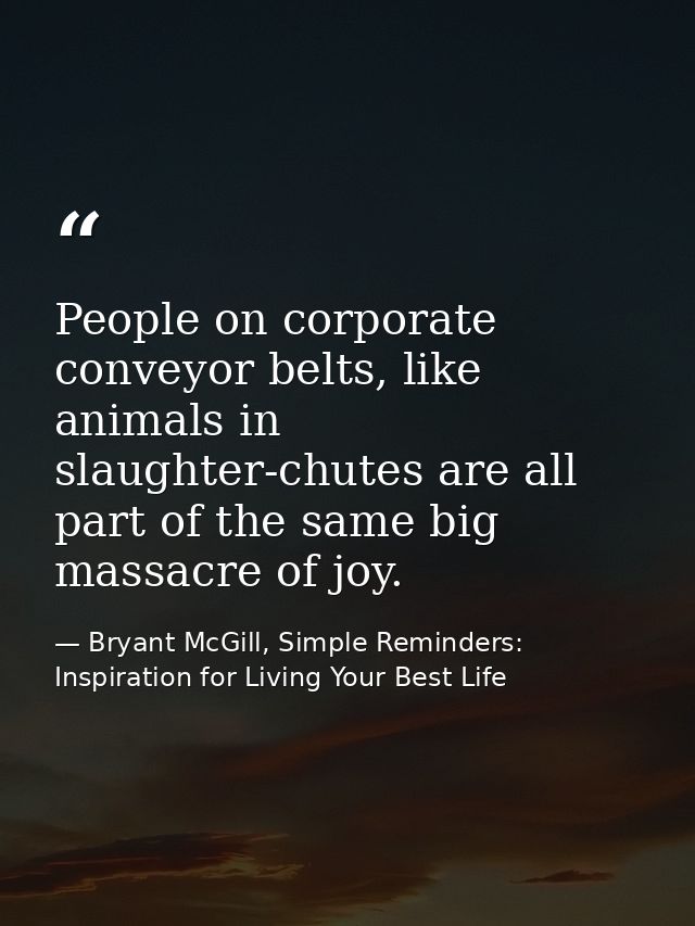People on corporate conveyor belts, like animals in slaughter-chutes are all part of the same big massacre of joy. — Bryant McGill, Simple Reminders: Inspiration for Living Your Best Life